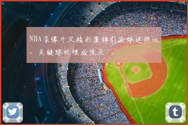 NBA录像牛叉精彩集锦引发球迷热议，关键球处理成焦点