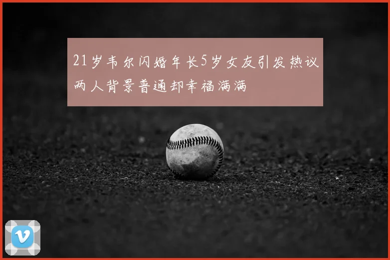 21岁韦尔闪婚年长5岁女友引发热议两人背景普通却幸福满满