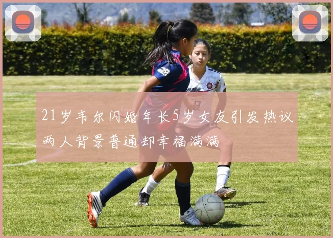 21岁韦尔闪婚年长5岁女友引发热议两人背景普通却幸福满满