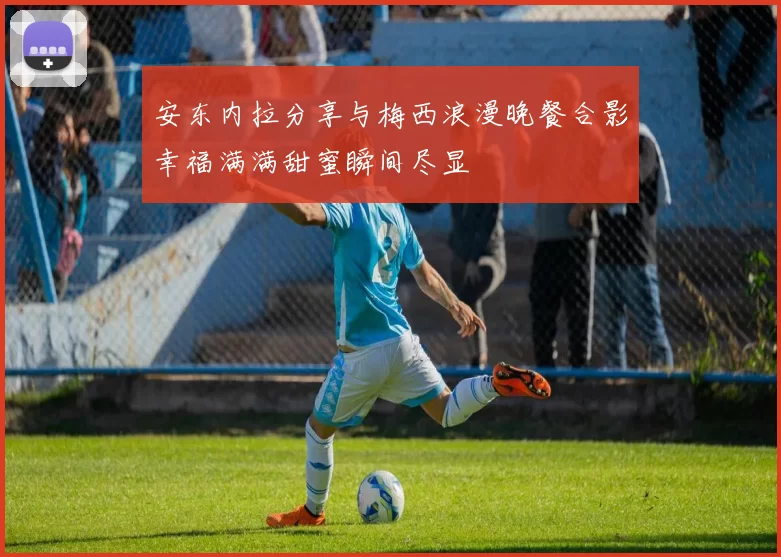 安东内拉分享与梅西浪漫晚餐合影幸福满满甜蜜瞬间尽显