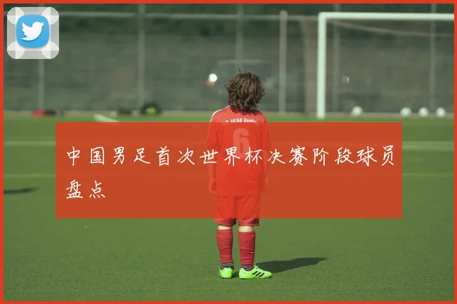中国男足首次世界杯决赛阶段球员盘点