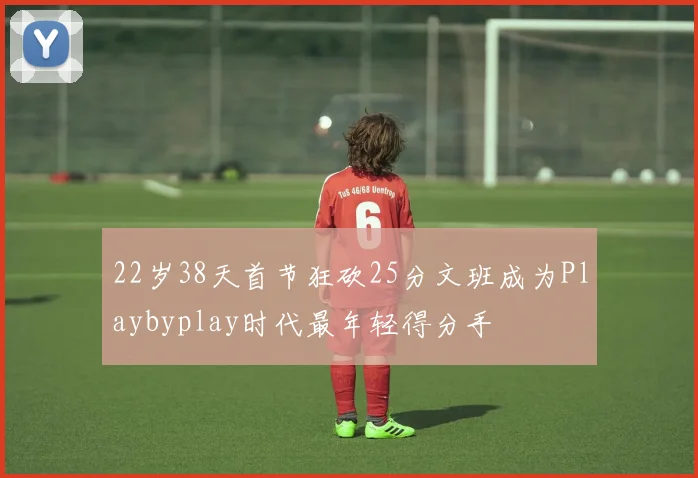 22岁38天首节狂砍25分文班成为Playbyplay时代最年轻得分手
