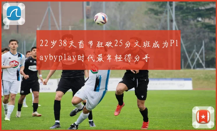 22岁38天首节狂砍25分文班成为Playbyplay时代最年轻得分手
