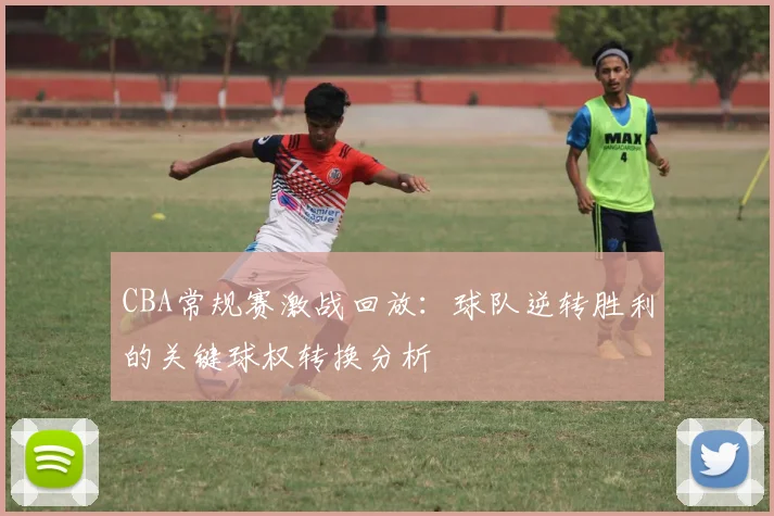 CBA常规赛激战回放:球队逆转胜利的关键球权转换分析